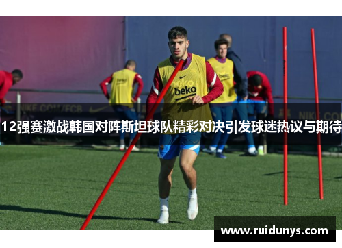 12强赛激战韩国对阵斯坦球队精彩对决引发球迷热议与期待