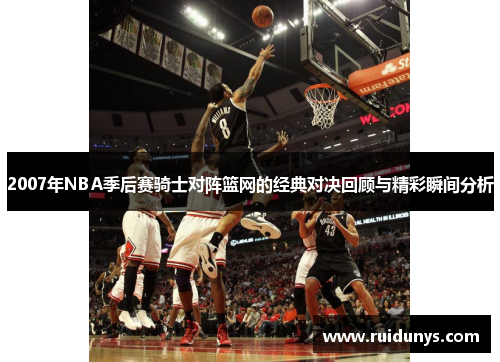 2007年NBA季后赛骑士对阵篮网的经典对决回顾与精彩瞬间分析
