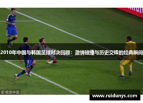 2010年中国与韩国足球对决回顾：激情碰撞与历史交锋的经典瞬间
