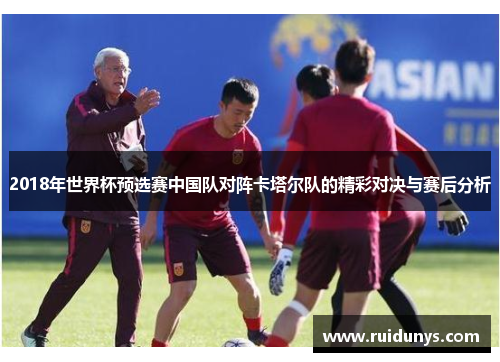 2018年世界杯预选赛中国队对阵卡塔尔队的精彩对决与赛后分析