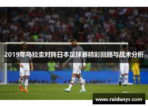 2019年乌拉圭对阵日本足球赛精彩回顾与战术分析