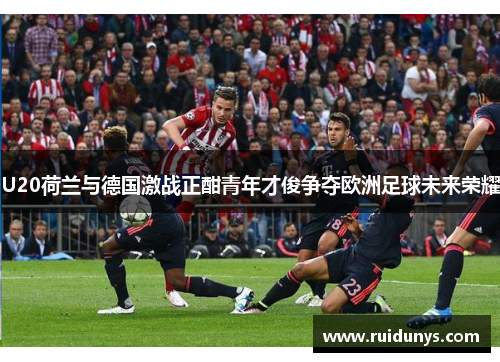 U20荷兰与德国激战正酣青年才俊争夺欧洲足球未来荣耀