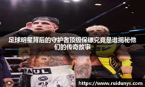足球明星背后的守护者顶级保镖究竟是谁揭秘他们的传奇故事